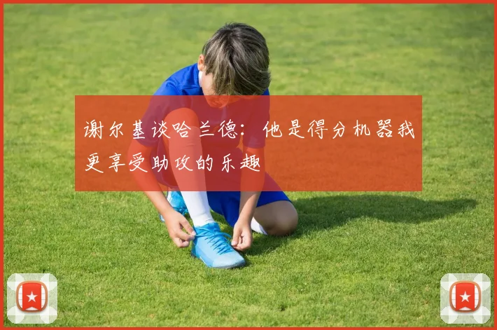 谢尔基谈哈兰德：他是得分机器我更享受助攻的乐趣