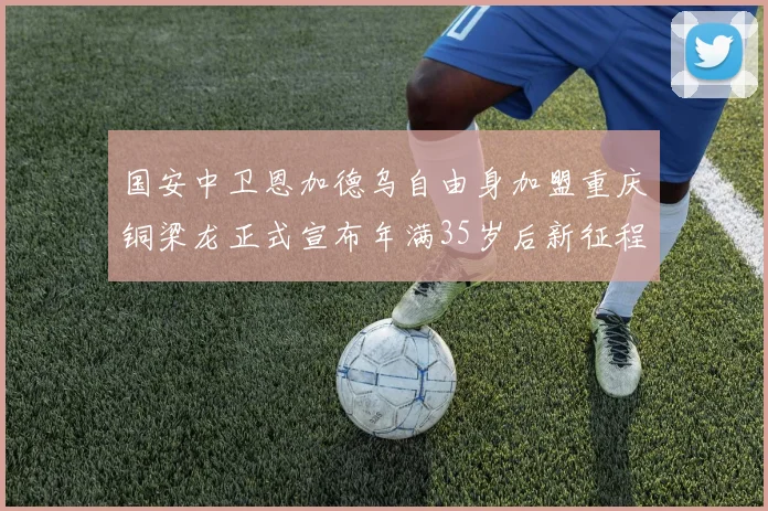 国安中卫恩加德乌自由身加盟重庆铜梁龙正式宣布年满35岁后新征程开启