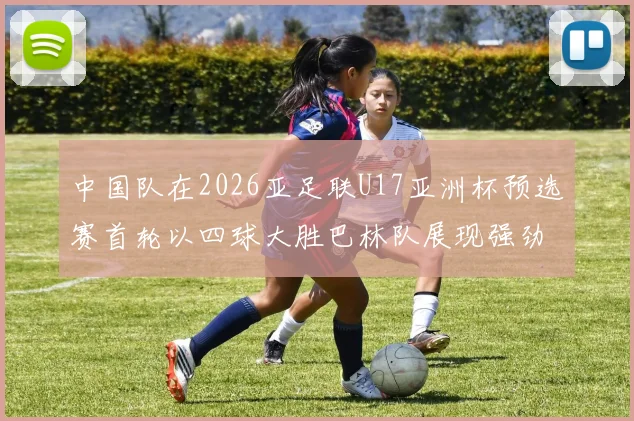 中国队在2026亚足联U17亚洲杯预选赛首轮以四球大胜巴林队展现强劲实力