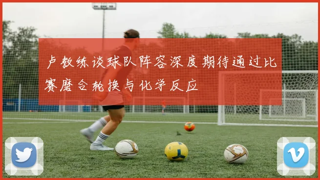 卢教练谈球队阵容深度期待通过比赛磨合轮换与化学反应