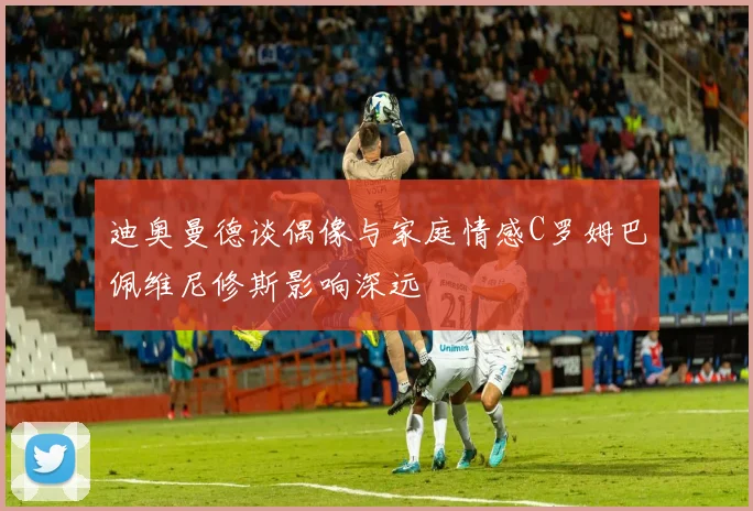 迪奥曼德谈偶像与家庭情感C罗姆巴佩维尼修斯影响深远