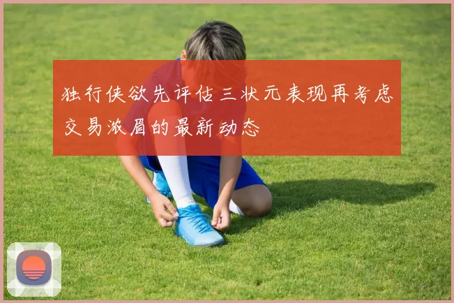 独行侠欲先评估三状元表现再考虑交易浓眉的最新动态