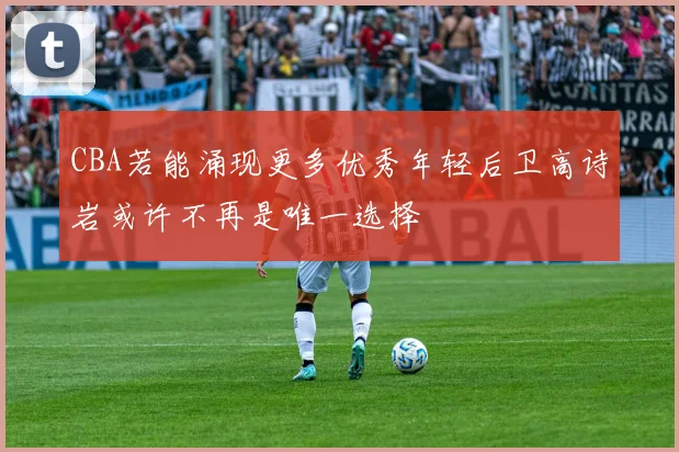 CBA若能涌现更多优秀年轻后卫高诗岩或许不再是唯一选择