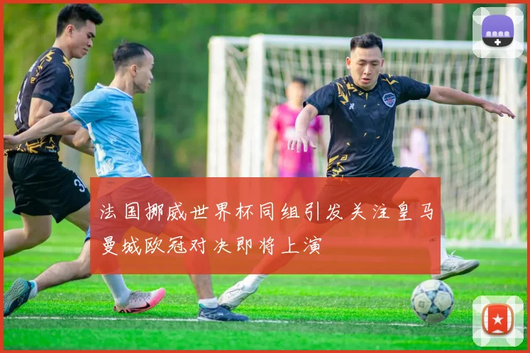 法国挪威世界杯同组引发关注皇马曼城欧冠对决即将上演