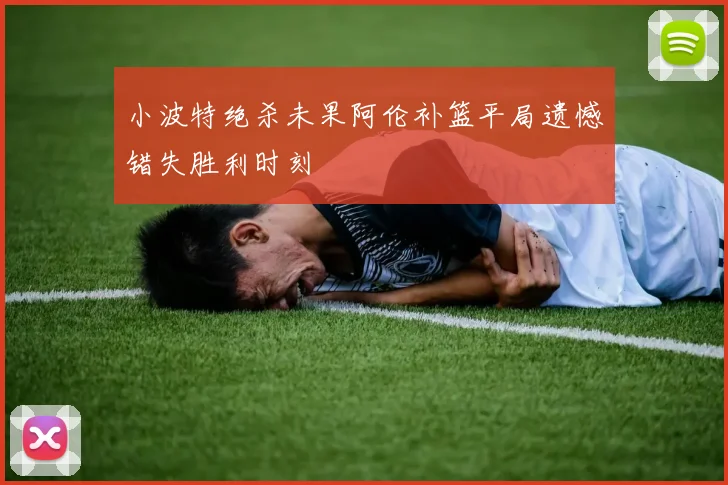 小波特绝杀未果阿伦补篮平局遗憾错失胜利时刻
