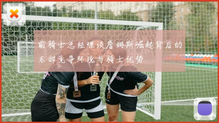 前骑士总经理谈詹姆斯崛起背后的东部竞争环境与骑士优势