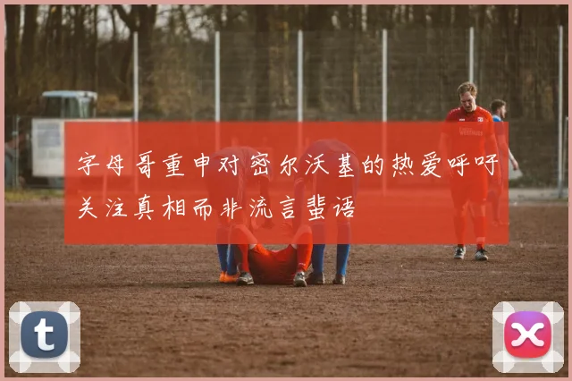 字母哥重申对密尔沃基的热爱呼吁关注真相而非流言蜚语