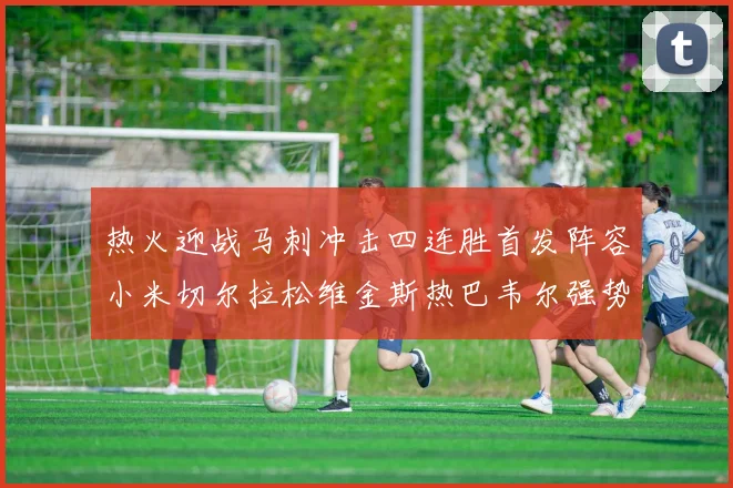 热火迎战马刺冲击四连胜首发阵容小米切尔拉松维金斯热巴韦尔强势出击