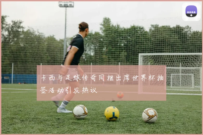 卡西与足球传奇同框出席世界杯抽签活动引发热议