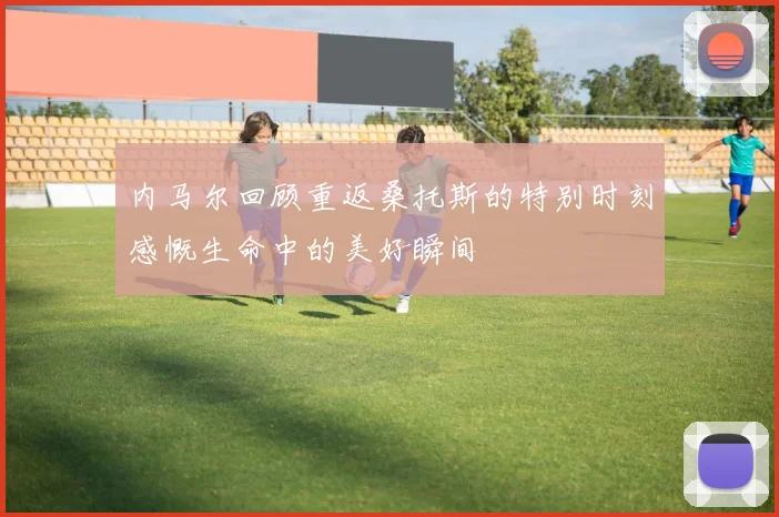 内马尔回顾重返桑托斯的特别时刻感慨生命中的美好瞬间