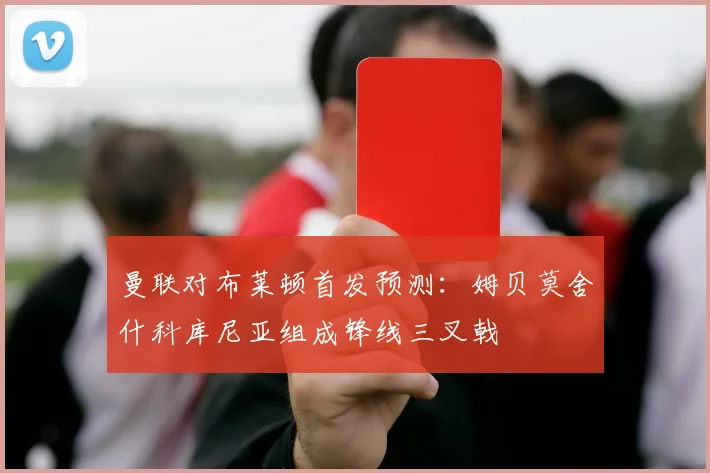 曼联对布莱顿首发预测：姆贝莫舍什科库尼亚组成锋线三叉戟