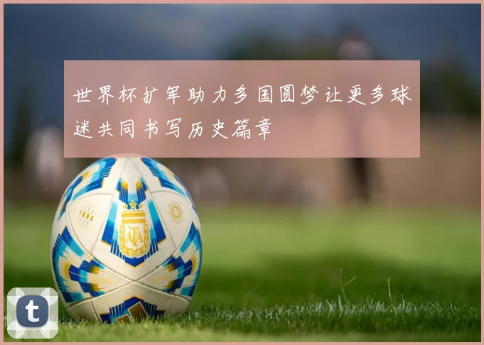 世界杯扩军助力多国圆梦让更多球迷共同书写历史篇章