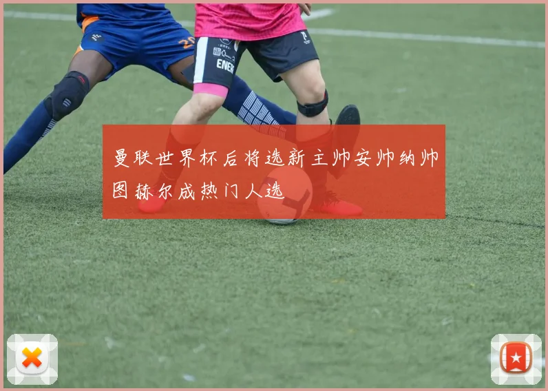 曼联世界杯后将选新主帅安帅纳帅图赫尔成热门人选