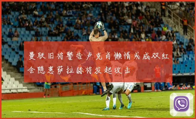 曼联旧将警告卢克肖懒惰或成双红会隐患萨拉赫将发起攻击