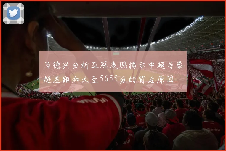 马德兴分析亚冠表现揭示中超与泰超差距加大至5655分的背后原因