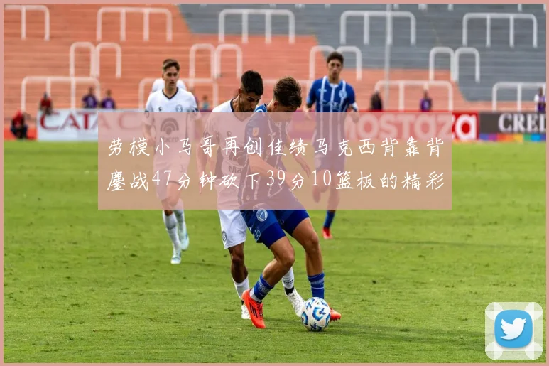 劳模小马哥再创佳绩马克西背靠背鏖战47分钟砍下39分10篮板的精彩表现