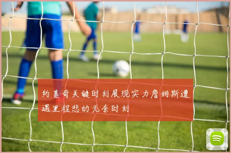约基奇关键时刻展现实力詹姆斯遭遇里程悲的无奈时刻