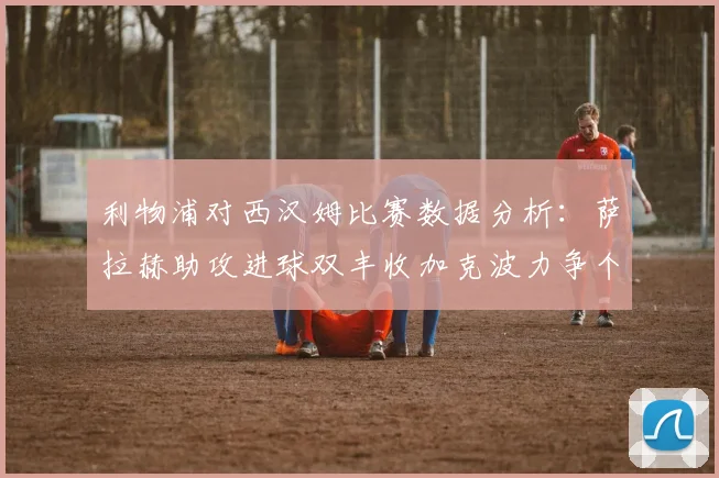 利物浦对西汉姆比赛数据分析：萨拉赫助攻进球双丰收加克波力争个人职业生涯50球