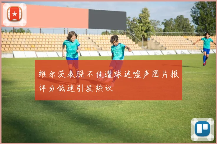 维尔茨表现不佳遭球迷嘘声图片报评分低迷引发热议